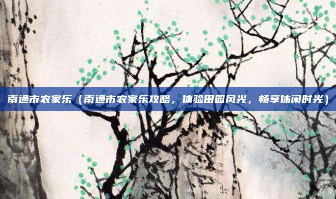 南通市农家乐（南通市农家乐攻略，体验田园风光，畅享休闲时光）