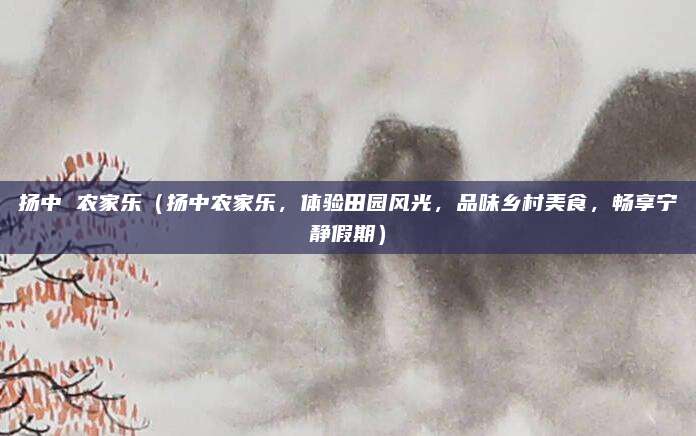 扬中 农家乐(扬中农家乐,体验田园风光,品味乡村美食,畅享宁静假期)