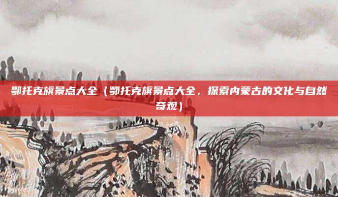 鄂托克旗景点大全(鄂托克旗景点大全,探索内蒙古的文化与自然奇观)