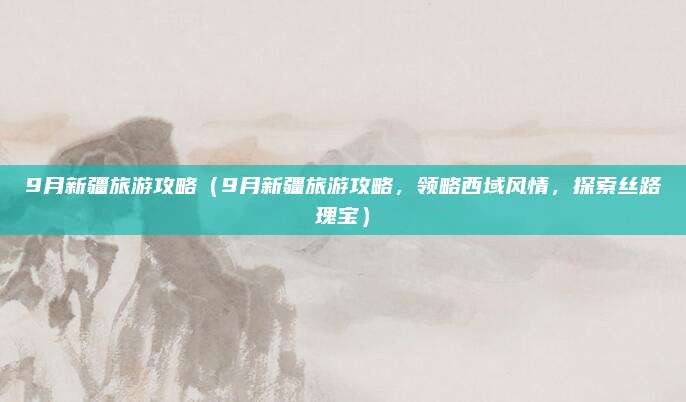 9月新疆旅游攻略（9月新疆旅游攻略，领略西域风情，探索丝路瑰宝）