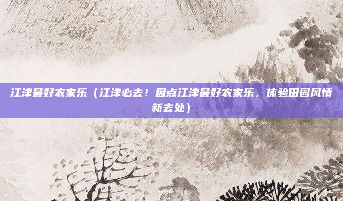 江津最好农家乐(江津必去!盘点江津最好农家乐,体验田园风情新去处)