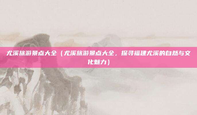 尤溪旅游景点大全（尤溪旅游景点大全，探寻福建尤溪的自然与文化魅力）
