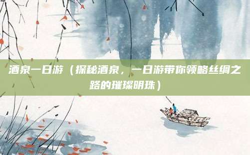 酒泉一日游（探秘酒泉，一日游带你领略丝绸之路的璀璨明珠）
