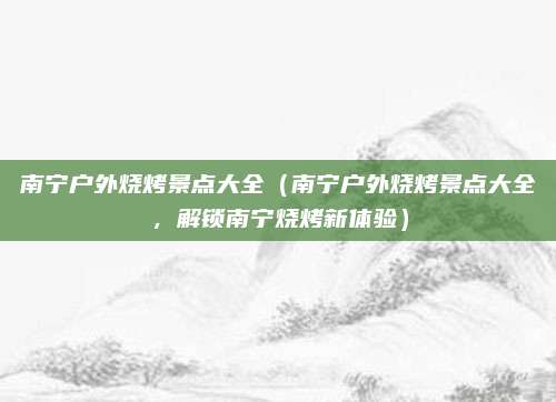 南宁户外烧烤景点大全(南宁户外烧烤景点大全,解锁南宁烧烤新体验)