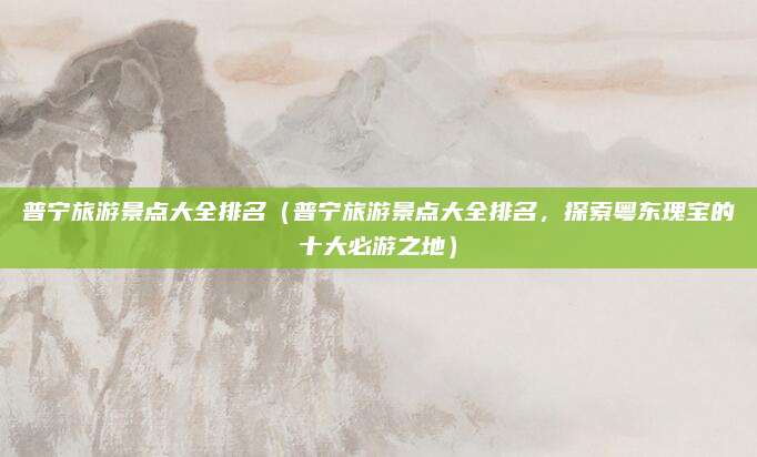 普宁旅游景点大全排名(普宁旅游景点大全排名,探索粤东瑰宝的十大必游之地)