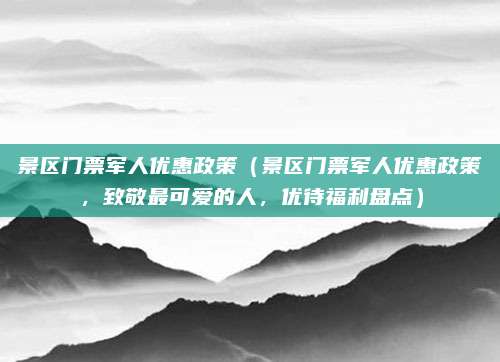 景区门票军人优惠政策（景区门票军人优惠政策，致敬最可爱的人，优待福利盘点）