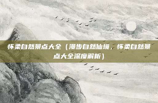 怀柔自然景点大全（漫步自然仙境，怀柔自然景点大全深度解析）