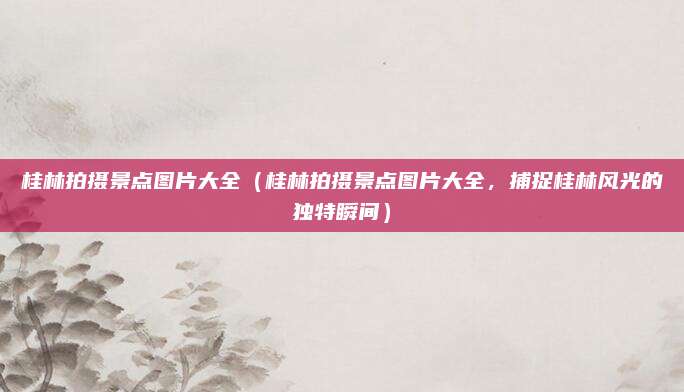 桂林拍摄景点图片大全(桂林拍摄景点图片大全,捕捉桂林风光的独特瞬间)