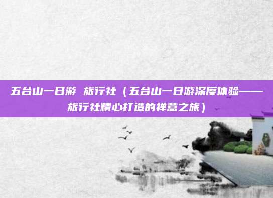 五台山一日游 旅行社（五台山一日游深度体验——旅行社精心打造的禅意之旅）