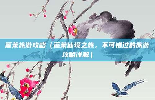 篷莱旅游攻略（蓬莱仙境之旅，不可错过的旅游攻略详解）