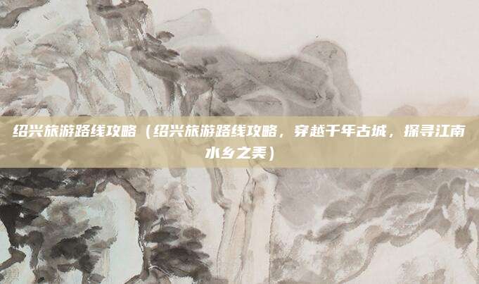 绍兴旅游路线攻略（绍兴旅游路线攻略，穿越千年古城，探寻江南水乡之美）