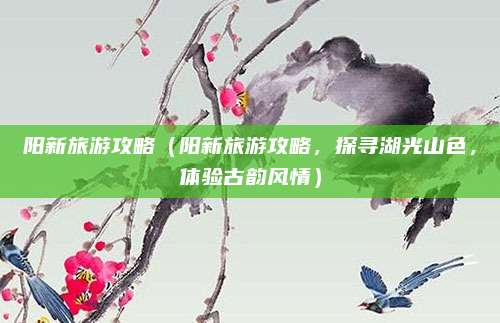 阳新旅游攻略(阳新旅游攻略,探寻湖光山色,体验古韵风情)