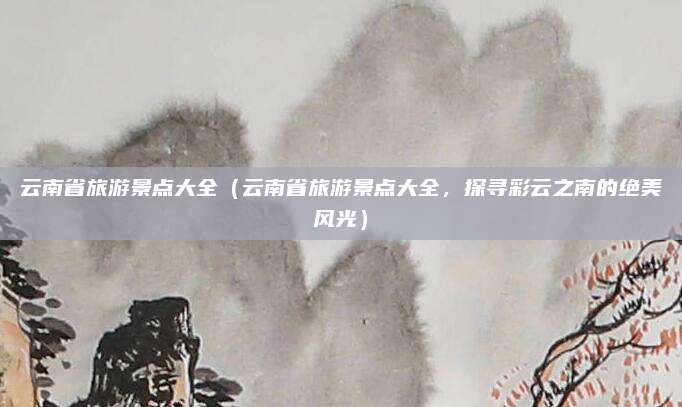 云南省旅游景点大全（云南省旅游景点大全，探寻彩云之南的绝美风光）