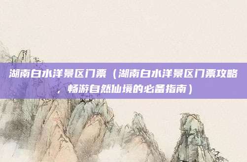 湖南白水洋景区门票（湖南白水洋景区门票攻略，畅游自然仙境的必备指南）