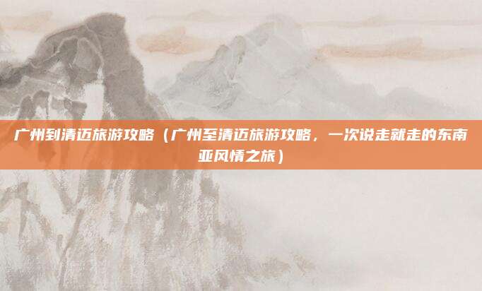 广州到清迈旅游攻略（广州至清迈旅游攻略，一次说走就走的东南亚风情之旅）