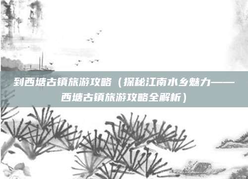 到西塘古镇旅游攻略(探秘江南水乡魅力——西塘古镇旅游攻略全解析)