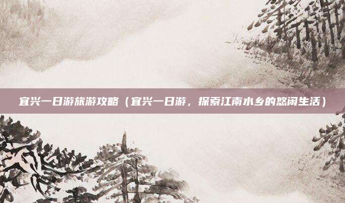 宜兴一日游旅游攻略（宜兴一日游，探索江南水乡的悠闲生活）