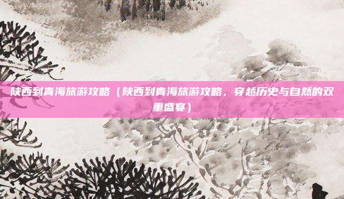 陕西到青海旅游攻略（陕西到青海旅游攻略，穿越历史与自然的双重盛宴）