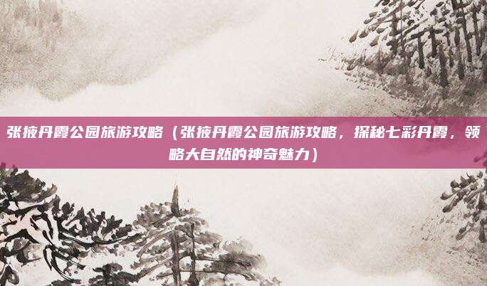 张掖丹霞公园旅游攻略（张掖丹霞公园旅游攻略，探秘七彩丹霞，领略大自然的神奇魅力）