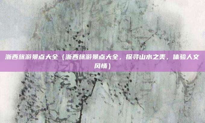 浙西旅游景点大全(浙西旅游景点大全,探寻山水之美,体验人文风情)