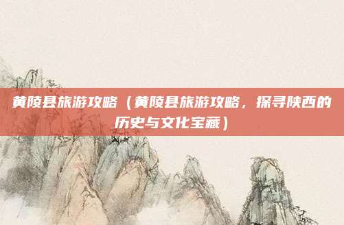 黄陵县旅游攻略(黄陵县旅游攻略,探寻陕西的历史与文化宝藏)