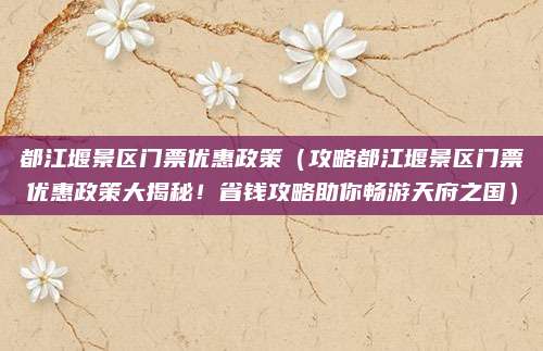 都江堰景区门票优惠政策(攻略都江堰景区门票优惠政策大揭秘!省钱攻略助你畅游天府之国)