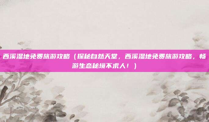 西溪湿地免费旅游攻略（探秘自然天堂，西溪湿地免费旅游攻略，畅游生态秘境不求人！）