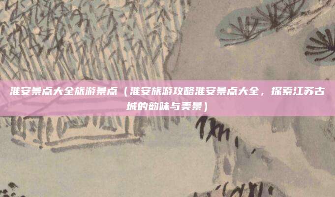 淮安景点大全旅游景点（淮安旅游攻略淮安景点大全，探索江苏古城的韵味与美景）