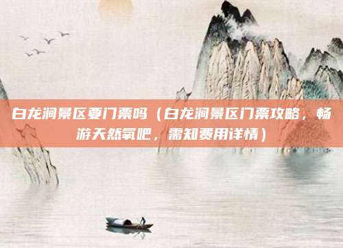 白龙涧景区要门票吗(白龙涧景区门票攻略,畅游天然氧吧,需知费用详情)