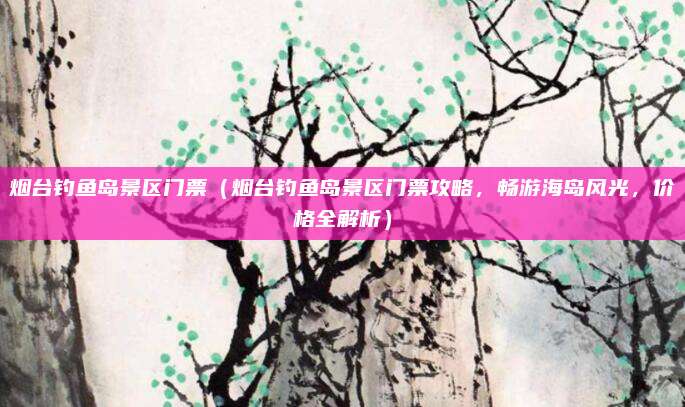 烟台钓鱼岛景区门票(烟台钓鱼岛景区门票攻略,畅游海岛风光,价格全解析)