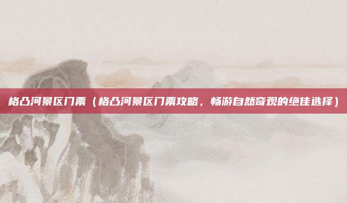 格凸河景区门票(格凸河景区门票攻略,畅游自然奇观的绝佳选择)