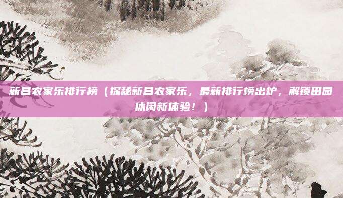 新昌农家乐排行榜（探秘新昌农家乐，最新排行榜出炉，解锁田园休闲新体验！）