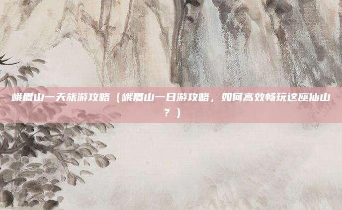 峨眉山一天旅游攻略(峨眉山一日游攻略,如何高效畅玩这座仙山?)