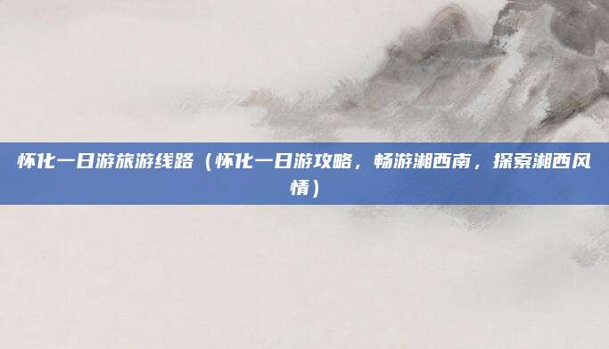 怀化一日游旅游线路（怀化一日游攻略，畅游湘西南，探索湘西风情）