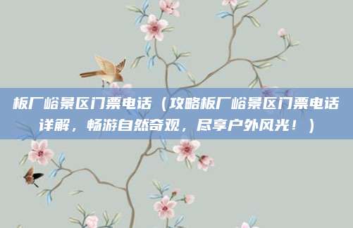 板厂峪景区门票电话（攻略板厂峪景区门票电话详解，畅游自然奇观，尽享户外风光！）