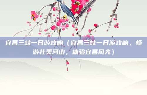 宜昌三峡一日游攻略（宜昌三峡一日游攻略，畅游壮美河山，体验宜昌风光）