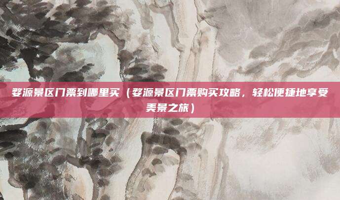 婺源景区门票到哪里买(婺源景区门票购买攻略,轻松便捷地享受美景之旅)