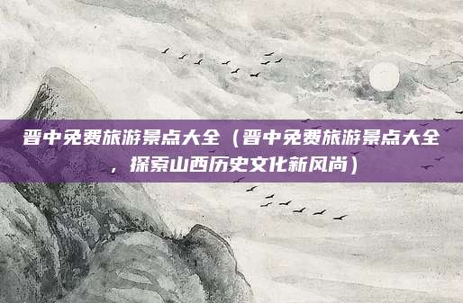 晋中免费旅游景点大全(晋中免费旅游景点大全,探索山西历史文化新风尚)