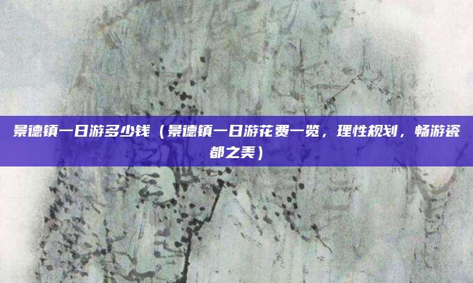 景德镇一日游多少钱(景德镇一日游花费一览,理性规划,畅游瓷都之美)