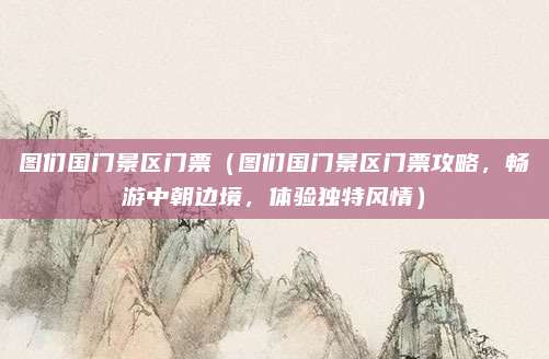 图们国门景区门票(图们国门景区门票攻略,畅游中朝边境,体验独特风情)