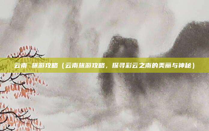云南 旅游攻略(云南旅游攻略,探寻彩云之南的美丽与神秘)
