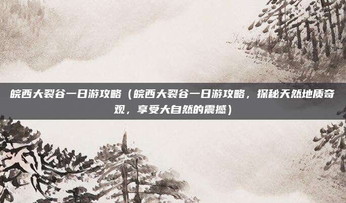 皖西大裂谷一日游攻略（皖西大裂谷一日游攻略，探秘天然地质奇观，享受大自然的震撼）