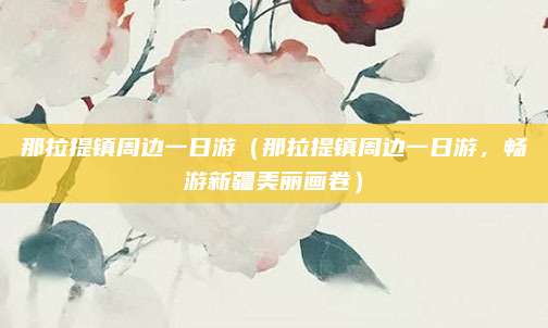 那拉提镇周边一日游（那拉提镇周边一日游，畅游新疆美丽画卷）