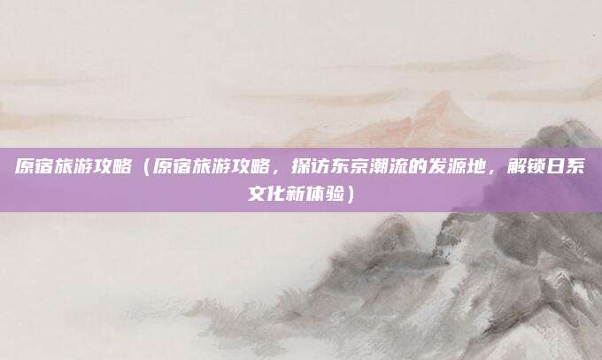 原宿旅游攻略(原宿旅游攻略,探访东京潮流的发源地,解锁日系文化新体验)