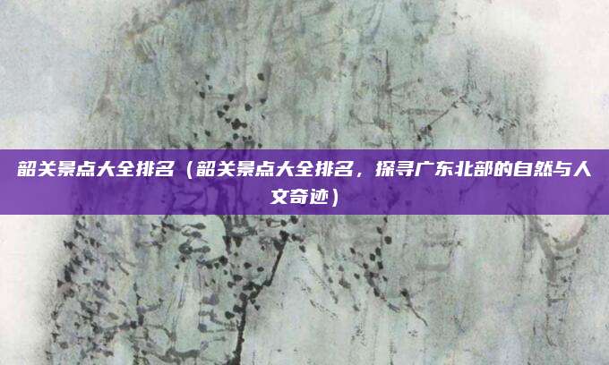 韶关景点大全排名（韶关景点大全排名，探寻广东北部的自然与人文奇迹）