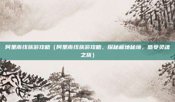 阿里南线旅游攻略（阿里南线旅游攻略，探秘藏地秘境，感受灵魂之旅）