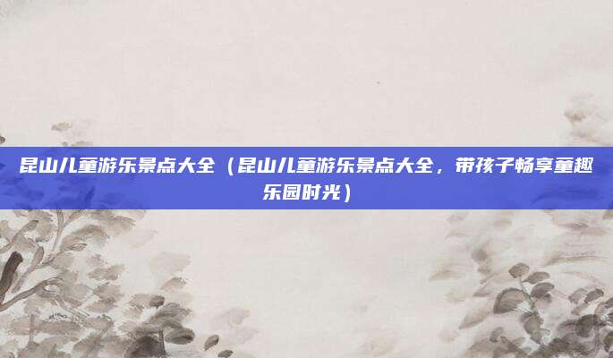 昆山儿童游乐景点大全(昆山儿童游乐景点大全,带孩子畅享童趣乐园时光)