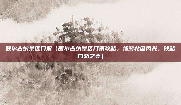 额尔古纳景区门票(额尔古纳景区门票攻略,畅游北国风光,领略自然之美)