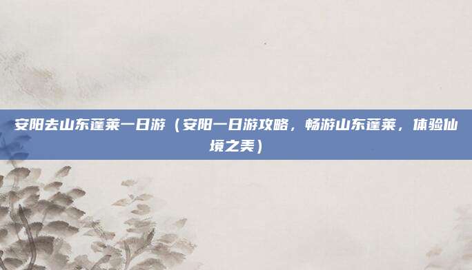 安阳去山东蓬莱一日游(安阳一日游攻略,畅游山东蓬莱,体验仙境之美)