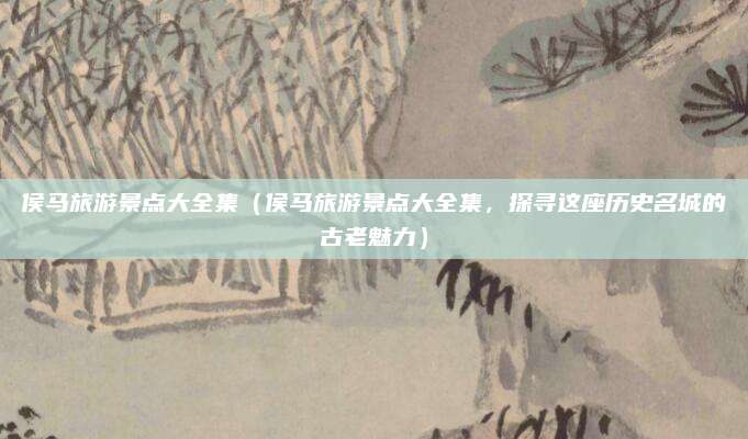 侯马旅游景点大全集（侯马旅游景点大全集，探寻这座历史名城的古老魅力）